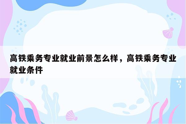 高铁乘务专业就业前景怎么样，高铁乘务专业就业条件