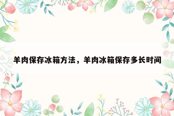 羊肉保存冰箱方法，羊肉冰箱保存多长时间