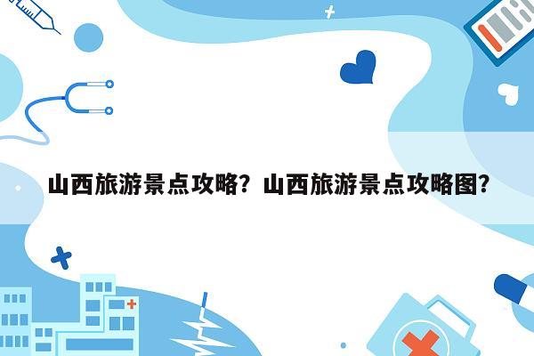 山西旅游景点攻略？山西旅游景点攻略图？