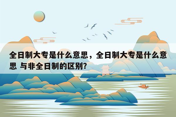 全日制大专是什么意思，全日制大专是什么意思 与非全日制的区别？