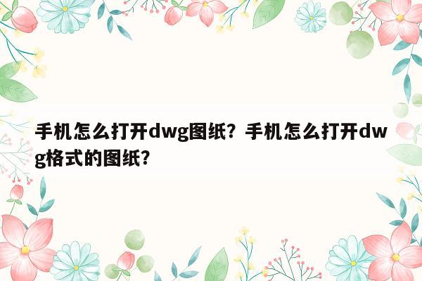 手机怎么打开dwg图纸？手机怎么打开dwg格式的图纸？