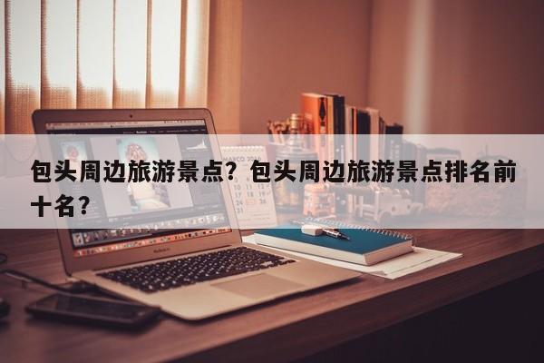 包头周边旅游景点？包头周边旅游景点排名前十名？