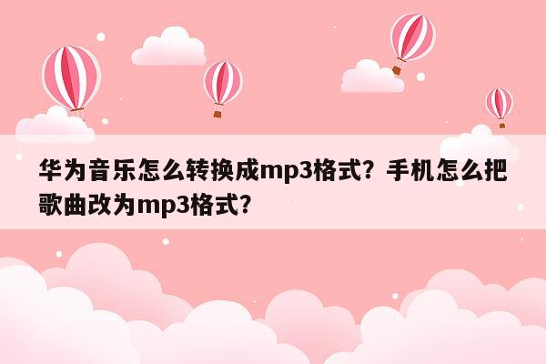 华为音乐怎么转换成mp3格式？手机怎么把歌曲改为mp3格式？