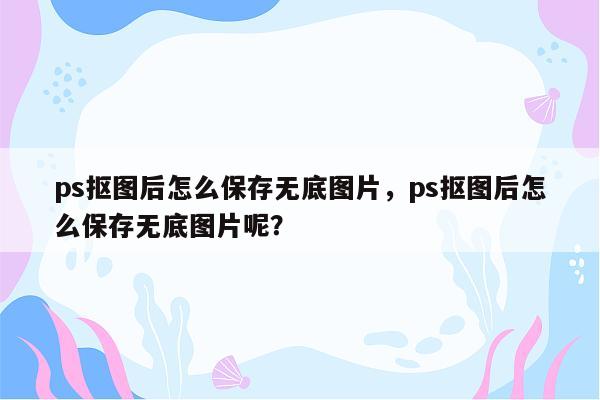 ps抠图后怎么保存无底图片，ps抠图后怎么保存无底图片呢？