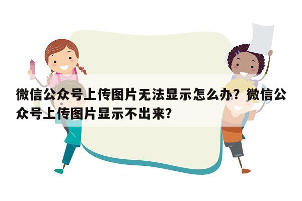 微信公众号上传图片无法显示怎么办？微信公众号上传图片显示不出来？