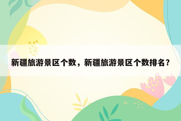 新疆旅游景区个数，新疆旅游景区个数排名？