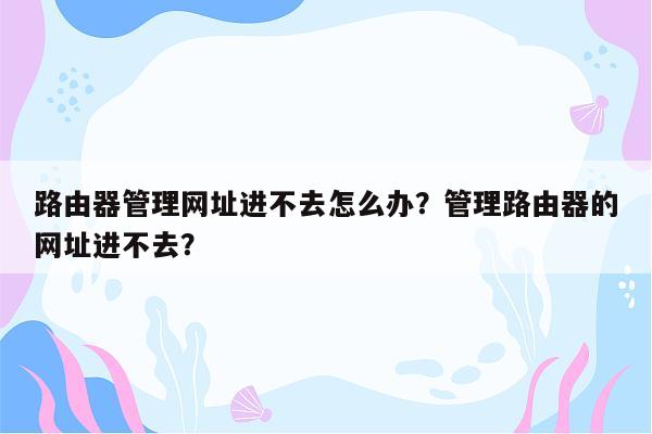 路由器管理网址进不去怎么办？管理路由器的网址进不去？