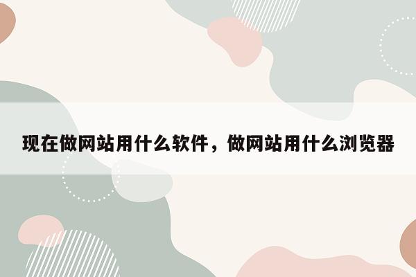 现在做网站用什么软件，做网站用什么浏览器