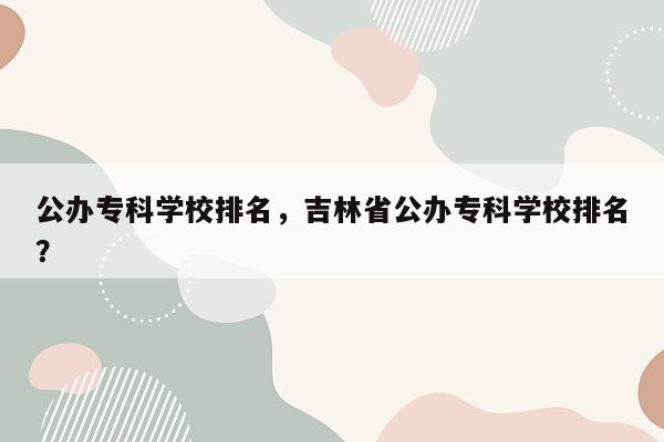 公办专科学校排名，吉林省公办专科学校排名？