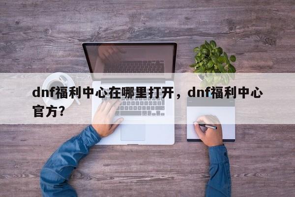 dnf福利中心在哪里打开，dnf福利中心官方？