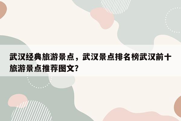 武汉经典旅游景点，武汉景点排名榜武汉前十旅游景点推荐图文？