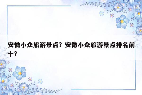 安徽小众旅游景点？安徽小众旅游景点排名前十？