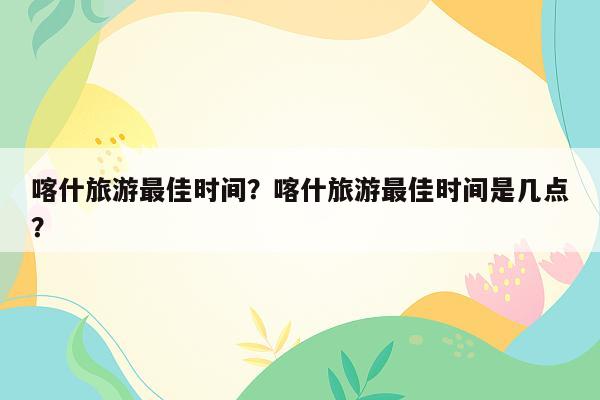 喀什旅游最佳时间？喀什旅游最佳时间是几点？