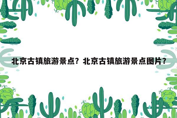北京古镇旅游景点？北京古镇旅游景点图片？