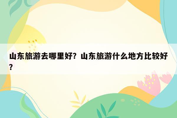 山东旅游去哪里好？山东旅游什么地方比较好？