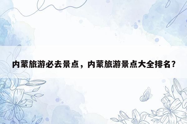 内蒙旅游必去景点，内蒙旅游景点大全排名？