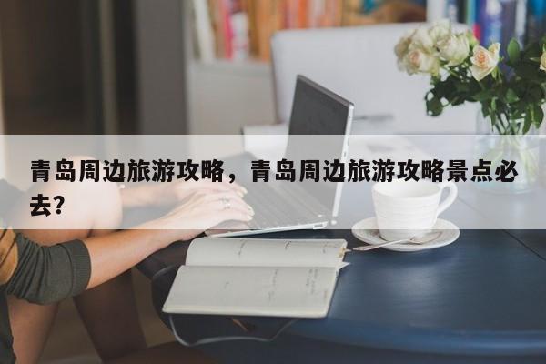 青岛周边旅游攻略，青岛周边旅游攻略景点必去？