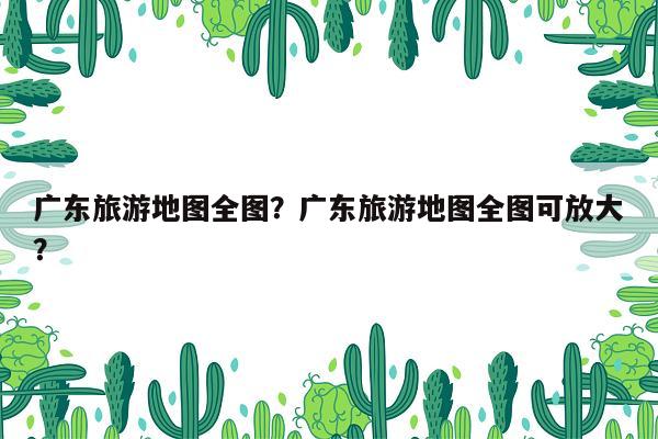 广东旅游地图全图？广东旅游地图全图可放大？