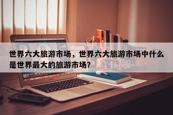 世界六大旅游市场，世界六大旅游市场中什么是世界最大的旅游市场？