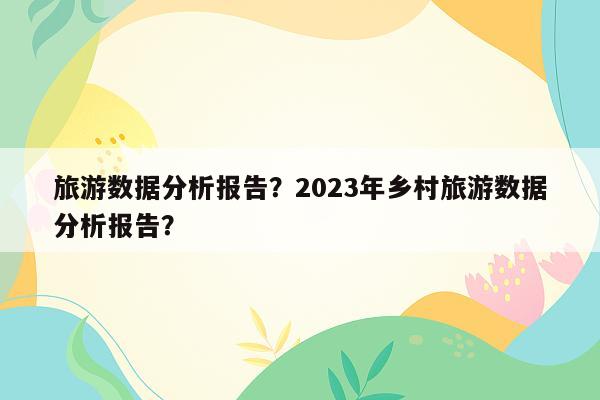 旅游数据分析报告？2023年乡村旅游数据分析报告？