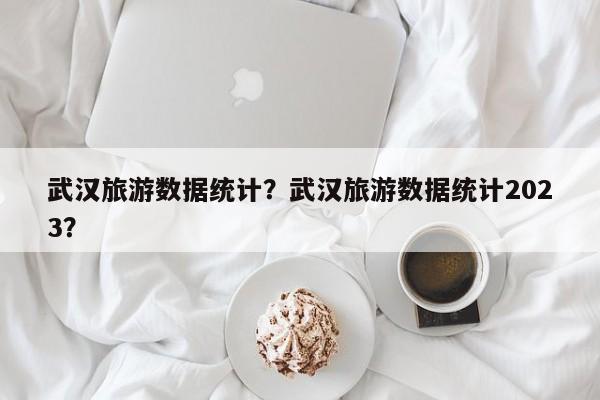 武汉旅游数据统计？武汉旅游数据统计2023？