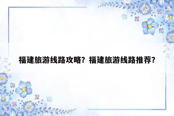 福建旅游线路攻略？福建旅游线路推荐？