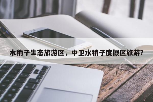水稍子生态旅游区，中卫水稍子度假区旅游？