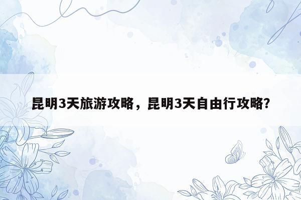 昆明3天旅游攻略，昆明3天自由行攻略？