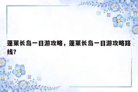 蓬莱长岛一日游攻略，蓬莱长岛一日游攻略路线？